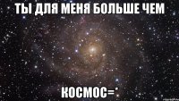 Ты для меня больше чем Космос=*