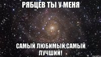 Рябцев ты у меня самый любимый,самый ЛУЧШИЙ!