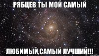 Рябцев ты мой самый Любимый,самый лучший!!!