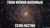 ТВОИ НОЖКИ АХУЕННЫЕ ЕСЛИ ЧЕСТНО