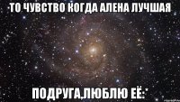 То чувство когда Алена лучшая подруга,люблю её:*