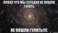 Плохо что мы сегодня не пошли гулять не пошли гулять!!!(