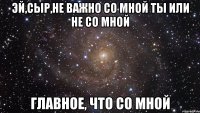 эй,сыр,не важно со мной ты или не со мной главное, что со мной