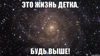 это жизнь детка, БУДЬ ВЫШЕ!