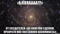 «БЛЯЯАААА!!!» От создателей «Да конечно сделаю, прекрати мне постоянно напоминать!»