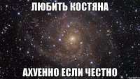 ЛЮБИТЬ Костяна АХУЕННО ЕСЛИ ЧЕСТНО