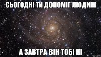 сьогодні ти допоміг людині а завтра він тобі ні