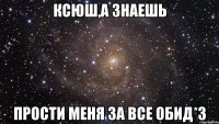 Ксюш,а знаешь Прости меня за все обид*3