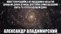 Живу теперешним,а не ушедшим в небытие давным-давно и лишь доступно сумасшедшим знать то,что в будущем дано. Александр Владимирский