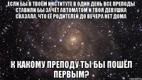 Если бы в твоём институте в один день все преподы ставили бы зачёт автоматом и твоя девушка сказала, что её родителей до вечера нет дома К какому преподу ты бы пошёл первым?