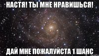 Настя! Ты мне нравишься! Дай мне пожалуйста 1 шанс