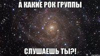 А КАКИЕ РОК ГРУППЫ СЛУШАЕШЬ ТЫ?!