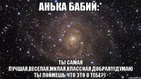 Анька Бабий:* ты самая лучшая,веселая,милая,классная,добрая!!!Думаю ты поймешь что это о тебе?)*