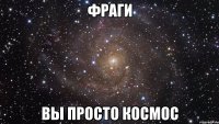 ФРАГИ ВЫ ПРОСТО КОСМОС