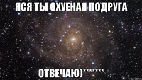 Яся ты Охуеная подруга отвечаю)*******