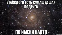 У каждого есть сумашедшая подруга По имени Настя