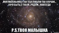 Мой маленький я так тебя люблю так скучаю... хочу быть с тобой...рядом... навсегда P.S.твоя малышка