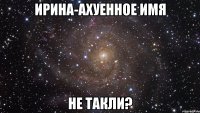 Ирина-ахуенное имя не такли?