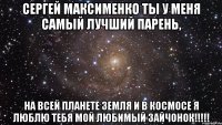 Сергей Максименко ты у меня самый лучший парень, на всей планете земля и в космосе я люблю тебя мой любимый зайчонок!!!!!