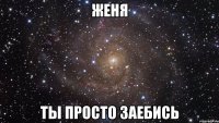 Женя Ты просто заебись