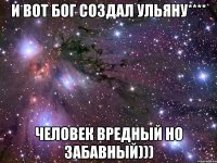 И вот Бог создал Ульяну**** Человек вредный но забавный)))