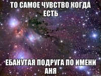 то самое чувство когда есть ебанутая подруга по имени аня