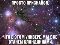 просто признайся, что в этом универе, мы все станем блондинками