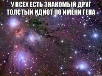 У всех есть знакомый друг толстый идиот по имени Гена 