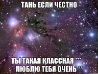 Тань если честно Ты такая классная *** ... Люблю тебя очень **