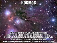 космос Цель: Расширить представления о космосе, планетах,звездах и спутниках Солнечной системы. Уточнить,активизировать и актуализировать словарь по теме "КОСМОС" Развивать общие речевые навыки,зрительное внимание и восприятие. и речевой слух.