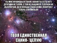 Ты мне нравишься такой, какой ты есть но с другими не гуляй, с той не общайся, телефон не выключай, да и вообще сиди дома..понятно? Теперь спи милый! Твоя единственная Сания-*целую