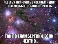 реветь и включить Underneath для того, чтобы ещё больше реветь так по гламбертски, если честно