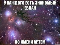 У каждого есть знакомый еблан По имени Артём