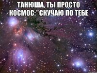 Танюша, ты просто космос:* Скучаю по тебе 