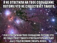 Я не ответила на твое сообщение потому,что не существует такого Я не ответила на твое сообщение потому,что не существует такого ответа,который отбил бы у тебя желание писать новое.