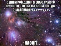 С днём рождения желаю самого лучшего что бы ты была всегда счастливой ♥♥♥♥♥♥♥♥ Насип