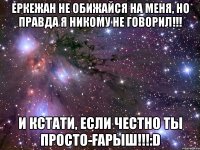 Еркежан не обижайся на меня, но правда я никому не говорил!!! И кстати, если честно ты просто-ҒАРЫШ!!!:D