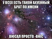 у всех есть такой ахуенный брат по имени Вюсал просто -вюс