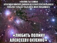 ♥ПОЛИН,ТЫ САМАЯ КРАСИВАЯ,МИЛАЯ,ДИВНАЯ,ВЕСЕЛАЯ,СЕКСУАЛЬНАЯ.Я ЛЮБЛЮ ТОЛЬКО ТЕБЯ,КИСА МОЯ ЛЮБИМАЯ♥ ♥ЛЮБИТЬ ПОЛИНУ АЛЕКСЕЕВУ ОХУЕННО♥