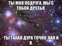 Ты моя подругa, мы с тобой дpузья, ты такая дура точно, кaк и я.