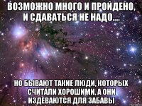 Возможно много и пройдено, и сдаваться не надо.... но бывают такие люди, которых считали хорошими, а они издеваются для забавы