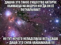 дашка это такое существо каторое обижаеца на андрея когда он её поткалывает ну тут нечего непаделаеш веть саша + даша это сила хахахаахаха )))