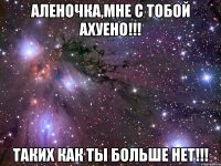 Аленочка,мне с тобой ахуено!!! Таких как ты больше нет!!!