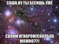 Саша,ну ты бесишь уже Своим игнором!сколько можно??!