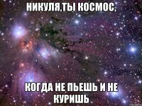 Никуля,ты космос, когда не пьешь и не куришь