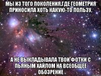 мы из того поколения,где геометрия приносила хоть какую-то пользу, а не выкладывала твои фотки с пьяным хайлом на всеобщее обозрение