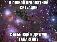 В любой непонятной ситуации съебывай в другую галактику