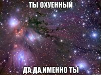 ты охуенный да,да,именно ты