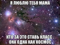 Я ЛЮБЛЮ ТЕБЯ МАМА КТО ЗА ЭТО СТАВЬ КЛАСС . ОНА ОДНА КАК КОСМОС