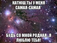 Катюш,ты у меня самая-самая* Будь со мной родная...я люблю тебя!